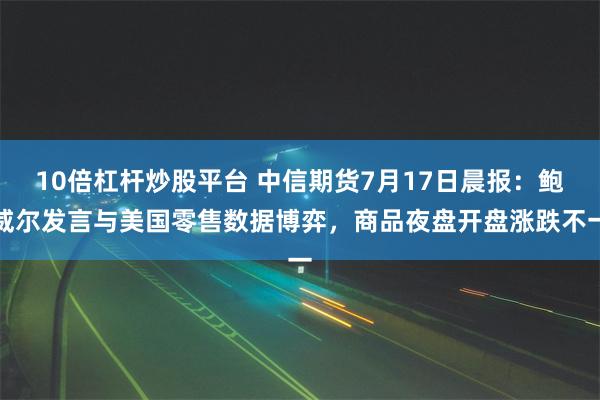 10倍杠杆炒股平台 中信期货7月17日晨报：鲍威尔发言与美国零售数据博弈，商品夜盘开盘涨跌不一