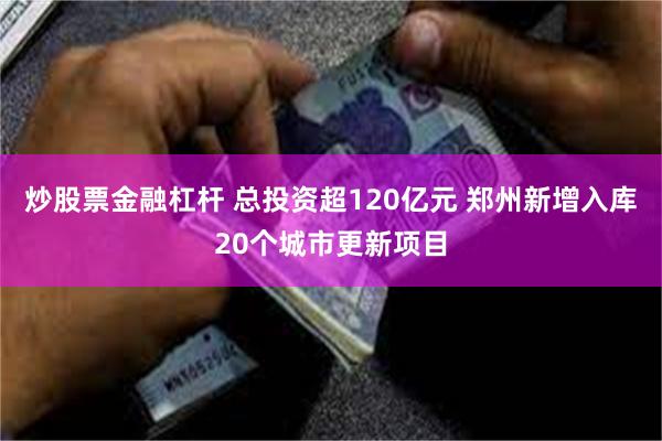 炒股票金融杠杆 总投资超120亿元 郑州新增入库20个城市更新项目