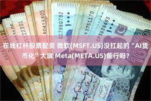 在线杠杆股票配资 微软(MSFT.US)没扛起的“AI货币化”大旗 Meta(META.US)能行吗？