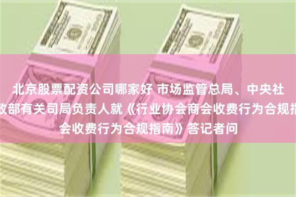 北京股票配资公司哪家好 市场监管总局、中央社会工作部、民政部有关司局负责人就《行业协会商会收费行为合规指南》答记者问