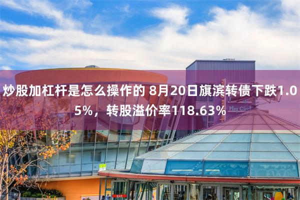 炒股加杠杆是怎么操作的 8月20日旗滨转债下跌1.05%，转股溢价率118.63%