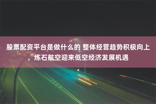 股票配资平台是做什么的 整体经营趋势积极向上，炼石航空迎来低空经济发展机遇